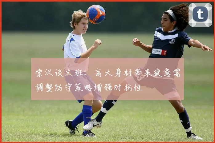 索汉谈文班：高大身材带来疲惫需调整防守策略增强对抗性