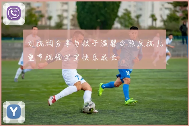 刘祝润分享与孩子温馨合照庆祝儿童节祝福宝宝快乐成长