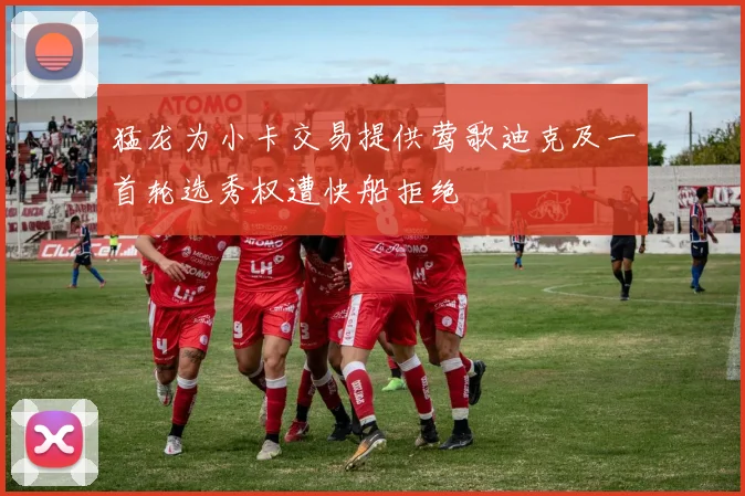 猛龙为小卡交易提供莺歌迪克及一首轮选秀权遭快船拒绝