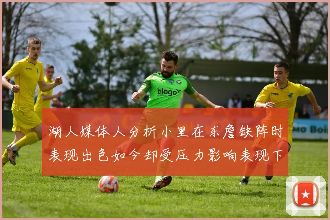 湖人媒体人分析小里在东詹缺阵时表现出色如今却受压力影响表现下滑
