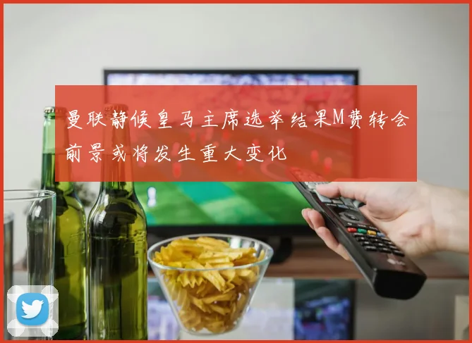 曼联静候皇马主席选举结果M费转会前景或将发生重大变化