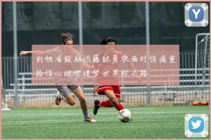 利物浦鼓励远藤航勇敢面对伤痛重拾信心继续追梦世界杯之路