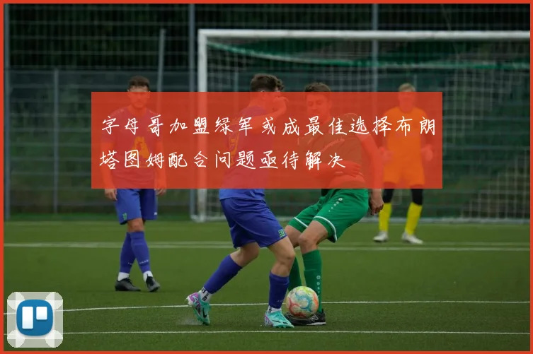 字母哥加盟绿军或成最佳选择布朗塔图姆配合问题亟待解决