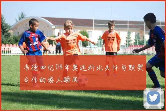 韦德回忆08年奥运科比关怀与默契合作的感人瞬间