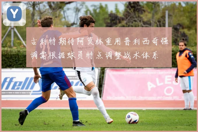 古利特期待阿莫林重用普利西奇强调需根据球员特点调整战术体系